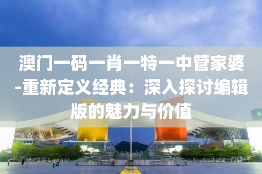 澳门一码一肖一特一中管家婆-重新定义经典：深入探讨编辑版的魅力与价值