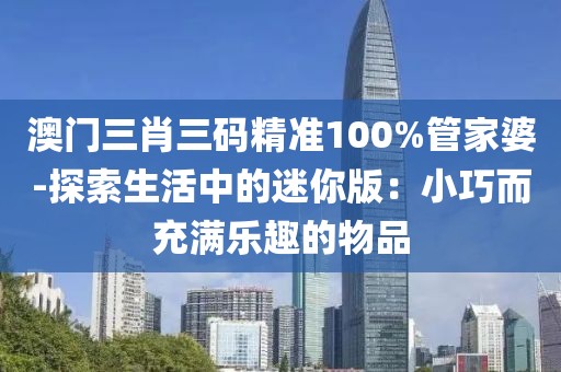 澳门三肖三码精准100%管家婆-探索生活中的迷你版：小巧而充满乐趣的物品