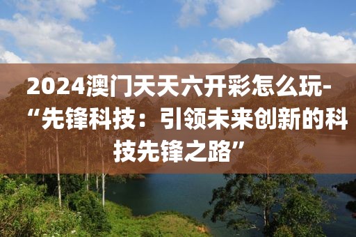 2024澳门天天六开彩怎么玩-“先锋科技：引领未来创新的科技先锋之路”