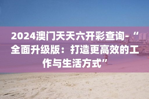 2024澳门天天六开彩查询-“全面升级版：打造更高效的工作与生活方式”