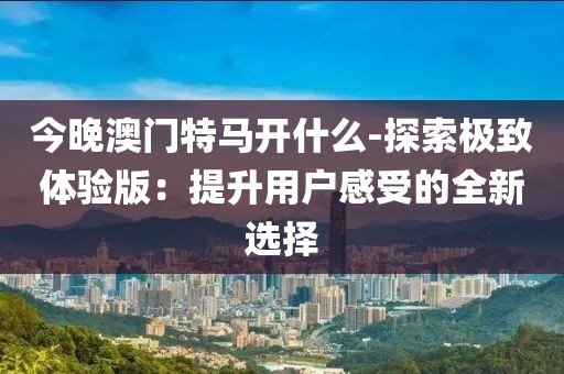 今晚澳门特马开什么-探索极致体验版：提升用户感受的全新选择