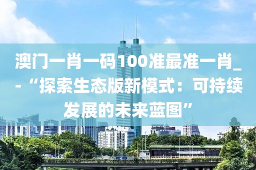 澳门一肖一码100准最准一肖_-“探索生态版新模式：可持续发展的未来蓝图”