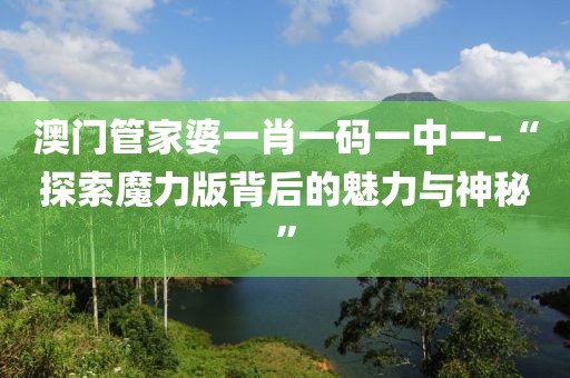 澳门管家婆一肖一码一中一-“探索魔力版背后的魅力与神秘”