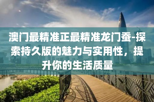 澳门最精准正最精准龙门蚕-探索持久版的魅力与实用性，提升你的生活质量
