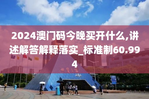 2024澳门码今晚买开什么,讲述解答解释落实_标准制60.994