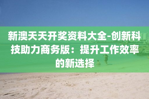 新澳天天开奖资料大全-创新科技助力商务版：提升工作效率的新选择