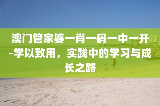 澳门管家婆一肖一码一中一开-学以致用，实践中的学习与成长之路