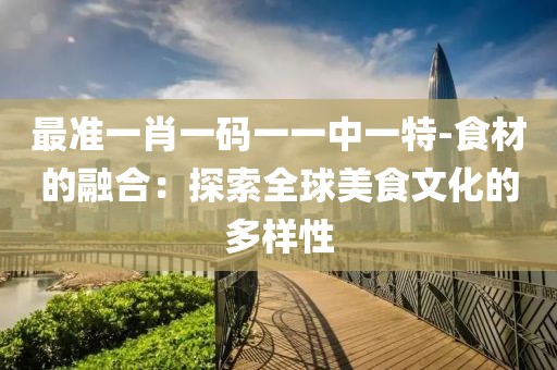最准一肖一码一一中一特-食材的融合：探索全球美食文化的多样性