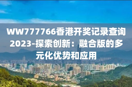 WW777766香港开奖记录查询2023-探索创新：融合版的多元化优势和应用