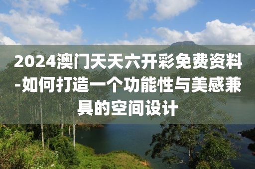 2024澳门天天六开彩免费资料-如何打造一个功能性与美感兼具的空间设计