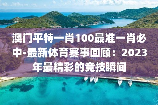 澳门平特一肖100最准一肖必中-最新体育赛事回顾：2023年最精彩的竞技瞬间