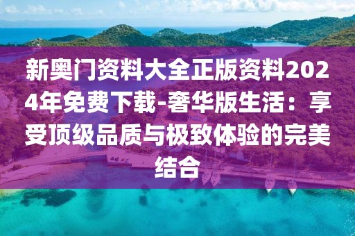 新奥门资料大全正版资料2024年免费下载-奢华版生活：享受顶级品质与极致体验的完美结合