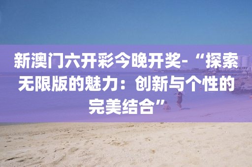 新澳门六开彩今晚开奖-“探索无限版的魅力：创新与个性的完美结合”