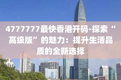 4777777最快香港开码-探索“高级版”的魅力：提升生活品质的全新选择