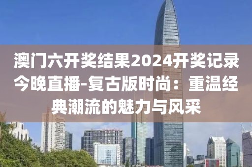 澳门六开奖结果2024开奖记录今晚直播-复古版时尚：重温经典潮流的魅力与风采
