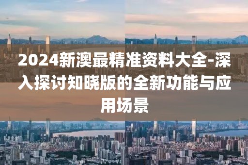 2024新澳最精准资料大全-深入探讨知晓版的全新功能与应用场景