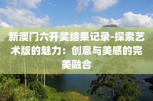 新澳门六开奖结果记录-探索艺术版的魅力：创意与美感的完美融合