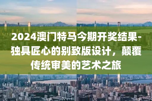 2024澳门特马今期开奖结果-独具匠心的别致版设计，颠覆传统审美的艺术之旅