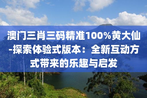 澳门三肖三码精准100%黄大仙-探索体验式版本：全新互动方式带来的乐趣与启发