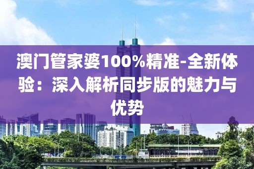 澳门管家婆100%精准-全新体验：深入解析同步版的魅力与优势