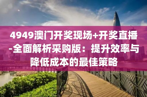 4949澳门开奖现场+开奖直播-全面解析采购版：提升效率与降低成本的最佳策略