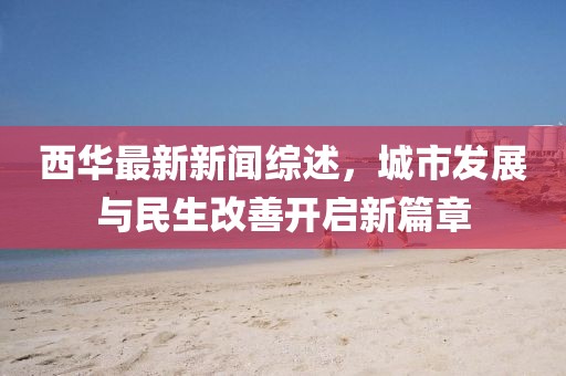 西华最新新闻综述，城市发展与民生改善开启新篇章