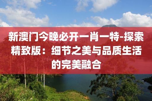 新澳门今晚必开一肖一特-探索精致版：细节之美与品质生活的完美融合