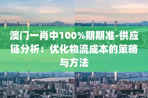 澳门一肖中100%期期准-供应链分析：优化物流成本的策略与方法
