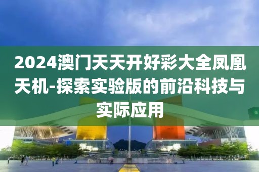 2024澳门天天开好彩大全凤凰天机-探索实验版的前沿科技与实际应用