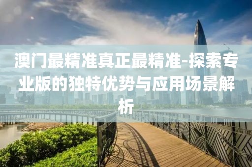 澳门最精准真正最精准-探索专业版的独特优势与应用场景解析