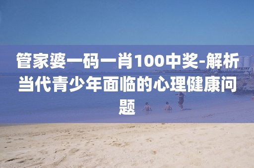管家婆一码一肖100中奖-解析当代青少年面临的心理健康问题