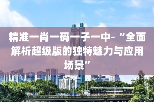 精准一肖一码一子一中-“全面解析超级版的独特魅力与应用场景”