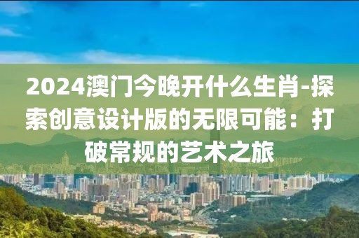 2024澳门今晚开什么生肖-探索创意设计版的无限可能：打破常规的艺术之旅