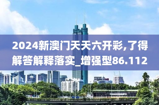 2024新澳门天天六开彩,了得解答解释落实_增强型86.112