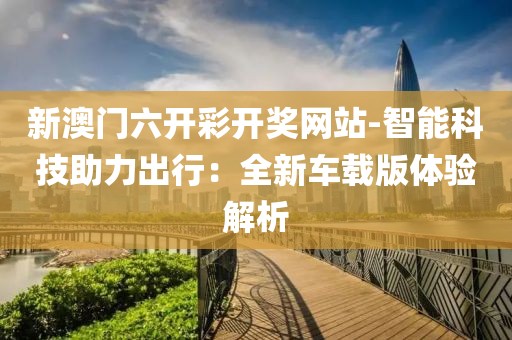 新澳门六开彩开奖网站-智能科技助力出行：全新车载版体验解析