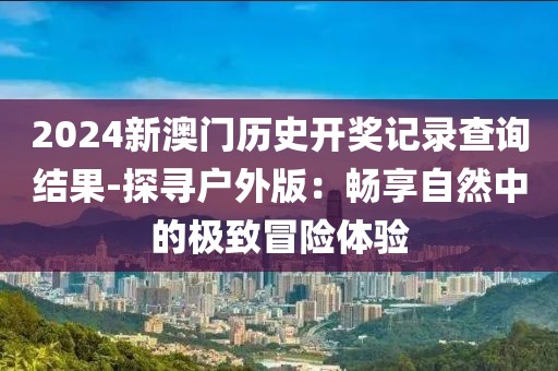 2024新澳门历史开奖记录查询结果-探寻户外版：畅享自然中的极致冒险体验