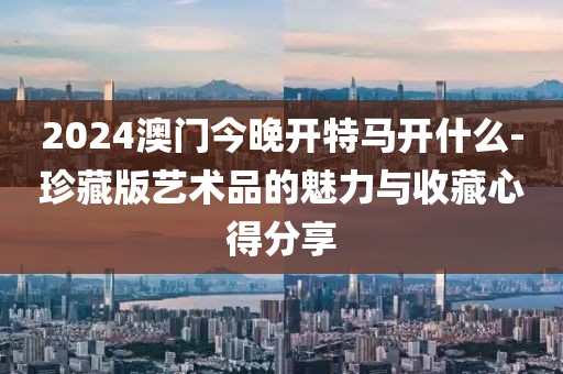 2024澳门今晚开特马开什么-珍藏版艺术品的魅力与收藏心得分享