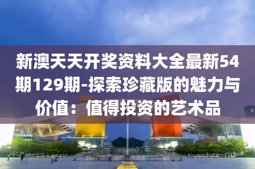 新澳天天开奖资料大全最新54期129期-探索珍藏版的魅力与价值：值得投资的艺术品