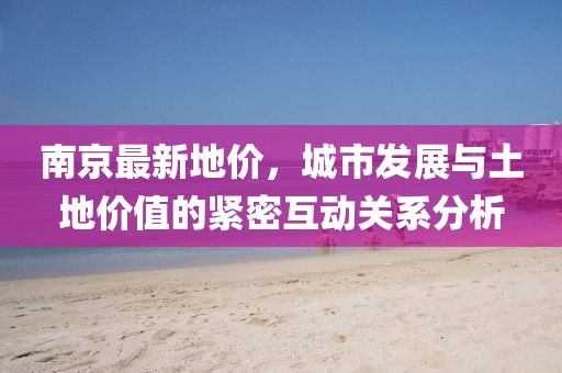 南京最新地价，城市发展与土地价值的紧密互动关系分析