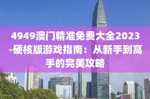 4949澳门精准免费大全2023-硬核版游戏指南：从新手到高手的完美攻略