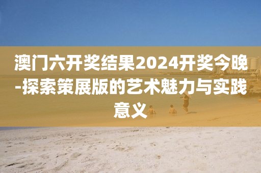 澳门六开奖结果2024开奖今晚-探索策展版的艺术魅力与实践意义