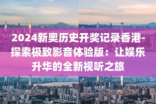 2024新奥历史开奖记录香港-探索极致影音体验版：让娱乐升华的全新视听之旅