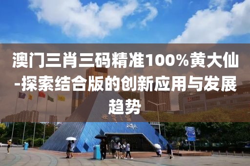 澳门三肖三码精准100%黄大仙-探索结合版的创新应用与发展趋势
