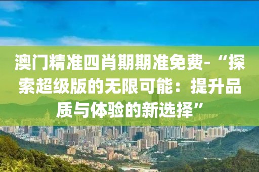 澳门精准四肖期期准免费-“探索超级版的无限可能：提升品质与体验的新选择”