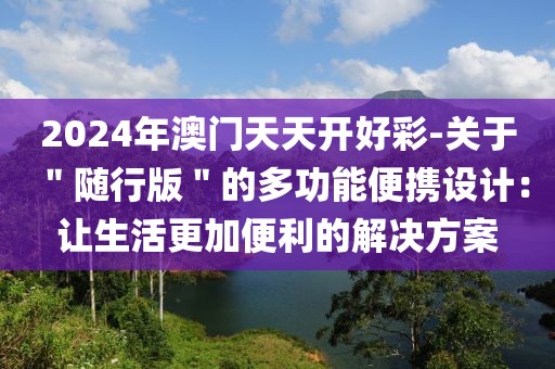 2024年澳门天天开好彩-关于＂随行版＂的多功能便携设计：让生活更加便利的解决方案
