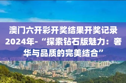 澳门六开彩开奖结果开奖记录2024年-“探索钻石版魅力：奢华与品质的完美结合”