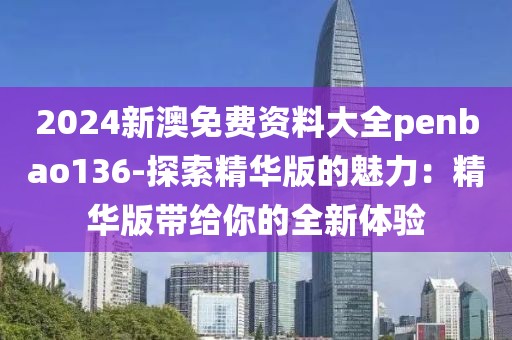2024新澳免费资料大全penbao136-探索精华版的魅力：精华版带给你的全新体验