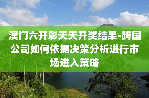 澳门六开彩天天开奖结果-跨国公司如何依据决策分析进行市场进入策略