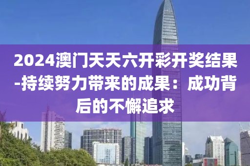 2024澳门天天六开彩开奖结果-持续努力带来的成果：成功背后的不懈追求