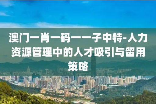 澳门一肖一码一一子中特-人力资源管理中的人才吸引与留用策略
